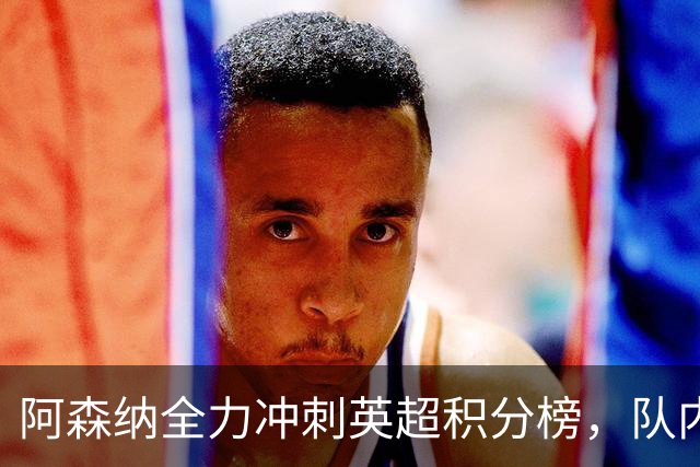 阿森纳全力冲刺英超积分榜，队内新星获梅西、阿尔特塔双重肯定